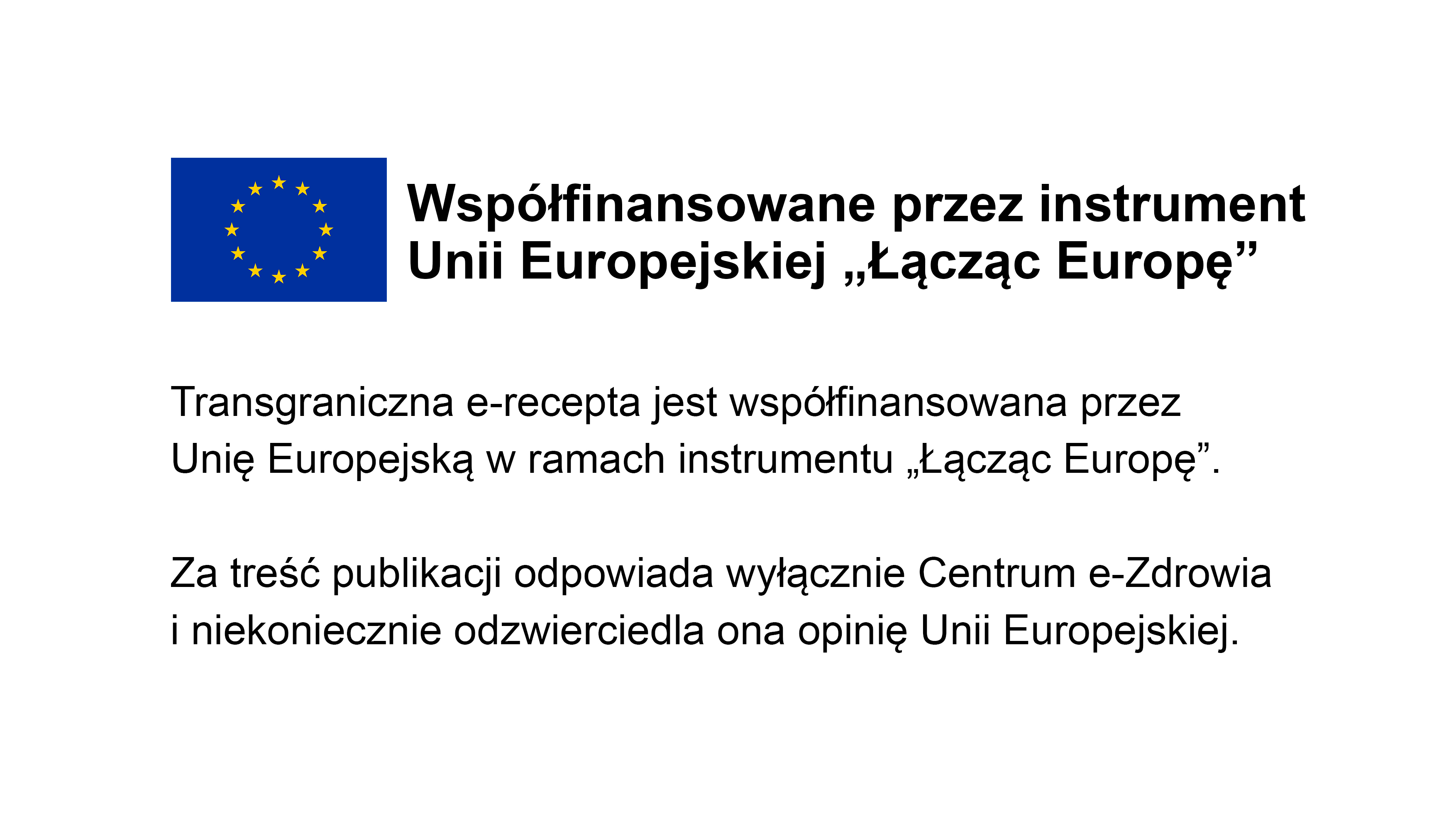 Grafika z logo Unii Europejskiej i napisem: Współfinansowane przez instrument Unii Europejskiej "Łącząc Europę" Transgraniczna  e-recepta jest współfinansowana przez Unię Europejską w ramach instrumentu "Łącząc Europę". Za treść publikacji odpowiada wyłącznie Centrum e-Zdrowia i niekoniecznie odzwierciedla ona opinię Unii Europejskiej. 